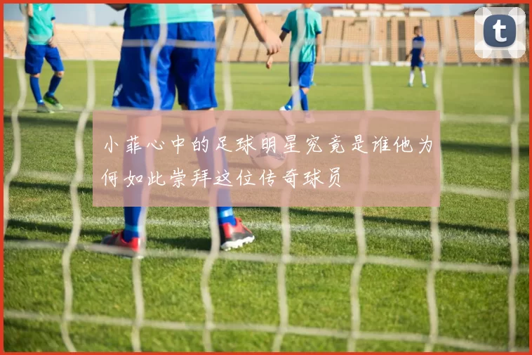 小菲心中的足球明星究竟是谁他为何如此崇拜这位传奇球员