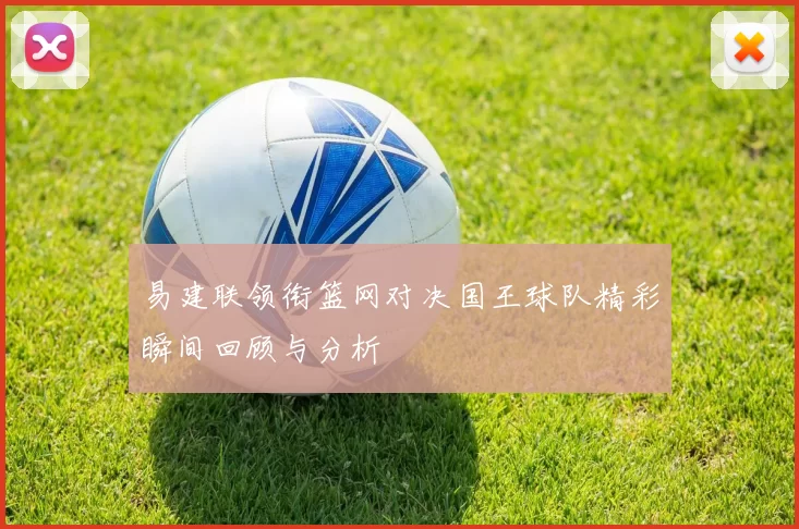 易建联领衔篮网对决国王球队精彩瞬间回顾与分析