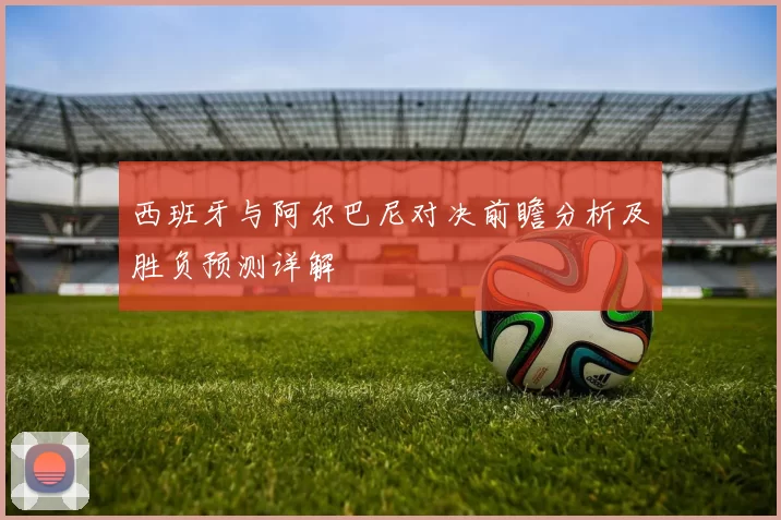 西班牙与阿尔巴尼对决前瞻分析及胜负预测详解