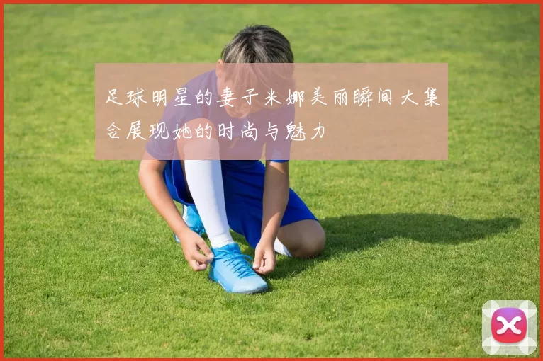 足球明星的妻子米娜美丽瞬间大集合展现她的时尚与魅力