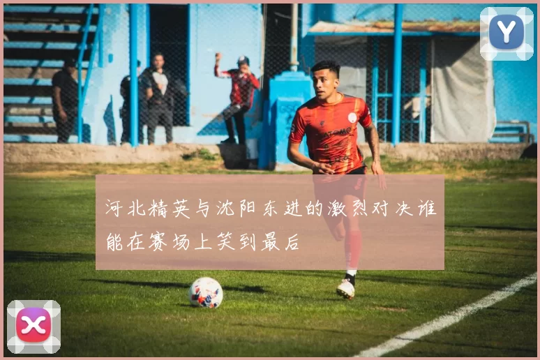 河北精英与沈阳东进的激烈对决谁能在赛场上笑到最后